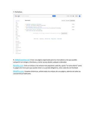 7. Pantallazo.
8. AllMyFavorites.net: Crear una página organizada para tus marcadores a los que puedes
compartir con amigos y familiares, y tener acceso desde cualquier ordenador.
Backflip.com: Echa un vistazo a los enlaces más populares cada día, ajusta "la rutina diaria" como
tu página de inicio para que pueda visitar a su parada obligatoria, sitios cada día con facilidad.
BlinkPro.com: Carpetas dinámicas, señala todos los enlaces de una página, además de todas las
características habituales.
 