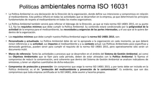 Políticas ambientales norma ISO 16031
• La Política Ambiental es una declaración de la Dirección de la organización, donde define sus intenciones y compromisos en relación
al medioambiente. Esta política influirá en todas las actividades que se desarrollan en la empresa, ya que determinará los principios
fundamentales de respeto al medioambiente en todos los niveles organizativos.
• La Política Ambiental también servirá para reforzar el liderazgo de la Dirección, ya que se trala norma ISO 14001 2015, en su punto
5.2, fija los requisitos mínimos que debe cumplir la Política Ambiental. Su contenido estará condicionado por la peligrosidad de la
actividad de la empresa para el medioambiente, las necesidades y exigencias de las partes interesadas, y el uso que se le quiera dar
dentro de la organización.
• Los requisitos mínimos que debe cumplir nuestra Política Ambiental según la norma ISO 14001 2015, son:
• Personalizada y actualizada: La Política Ambiental debe de ser la apropiada a la organización en cada momento, ya que deberá
incluir referencias a su actividad, sus impactos al medioambiente y a su contexto actual. Las Políticas Ambientales poco específicas y
demasiado genéricas, pueden servir para cumplir el requisito de la norma ISO 14001 2015, pero operativamente sólo serán un
documento inútil.
• Marco de referencia: Tanto las actividades y procesos que se desarrollen en el ámbito del Sistema de Gestión Ambiental, así como
los Objetivos Ambientales que se fijen para cada periodo, deben de estar alineados con la Política Ambiental. Si fijamos el
compromiso de reducir la contaminación, será coherente que dentro del Sistema de Gestión Ambiental se analicen indicadores de
emisiones, y tener un objetivo cuantitativo de dicha reducción.
• Compromiso de protección y prevención: Un compromiso que exige la norma ISO 14001 2015, y por tanto debe ser incluido en la
Política Ambiental, es el de "protección del medioambiente y prevención de la contaminación". Es evidente, que son dos
compromisos que toda empresa certificada en la ISO 14001, debe asumir y hacerlos propios.
 