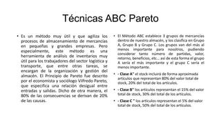 Técnicas ABC Pareto
• Es un método muy útil y que agiliza los
procesos de almacenamiento de mercancías
en pequeñas y grandes empresas. Pero
especialmente, este método es una
herramienta de análisis de inventarios muy
útil para los trabajadores del sector logística y
transporte, que entre otras tareas, se
encargan de la organización y gestión del
almacén. El Principio de Pareto fue descrito
por el economista y sociólogo Vilfredo Pareto,
que especifica una relación desigual entre
entradas y salidas. Dicho de otra manera, el
80% de las consecuencias se derivan de 20%
de las causas.
• El Método ABC establece 3 grupos de mercancías
dentro de nuestro almacén, y los clasifica en Grupo
A, Grupo B y Grupo C. Los grupos van del más al
menos importante para nosotros, pudiendo
considerar tanto número de partidas, valor,
retorno, beneficios, etc… así de esta forma el grupo
A sería el más importante y el grupo C sería el
menos importante.
• - Clase A" el stock incluirá de forma aproximada
artículos que representan 80% del valor total de
stock, 20% del total de los artículos.
• - Clase B" los artículos representan el 15% del valor
total de stock, 30% del total de los artículos.
• - Clase C " los artículos representan el 5% del valor
total de stock, 50% del total de los artículos.
 
