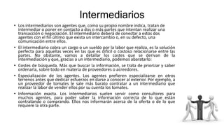 Intermediarios
• Los intermediarios son agentes que, como su propio nombre indica, tratan de
intermediar o poner en contacto a dos o más partes que intentan realizar una
transacción o negociación. El intermediario deberá de conectar a estos dos
agentes con el fin último que exista un intercambio o, en su defecto, una
comunicación entre ellos.
• El intermediario cobra un cargo o un sueldo por la labor que realiza, es la solución
perfecta para aquellas veces en las que es difícil o costoso relacionarse entre las
partes. No obstante, vamos a detallar los costes que se derivan de la
intermediación y que, gracias a un intermediario, podemos abaratarlo:
• Costes de búsqueda. Más que buscar la información, se trata de priorizar y saber
ordenarla, sobre todo en materia de proveedores o acreedores.
• Especialización de los agentes. Los agentes prefieren especializarse en otros
terrenos antes que dedicar esfuerzos en darse a conocer al exterior. Por ejemplo, a
un proveedor de tomates le sale más barato contratar a un intermediario que
realizar la labor de vender ellos por su cuenta los tomates.
• Información exacta. Los intermediarios suelen servir como consultores para
muchos agentes, para poder saber la información correcta de lo que están
contratando o comprando. Ellos nos informarán acerca de la oferta o de lo que
requiere la otra parte.
 