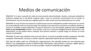 Medios de comunicación
Internet: Es el gran conjunto de redes de comunicación descentralizado. Gracias a esta gran plataforma
podemos navegar por la red desde cualquier lugar y estar en constante comunicación con el mundo. Es
sencillamente una red mundial que engloba todas las redes locales que hay distribuidas por el mundo.
Extranet: Es muy útil para las empresas cuando buscan que los trabajadores puedan interactuar en común
sin la necesidad de estar en el mismo lugar. Por ejemplo si una persona se encuentra en edificios distintos o
incluso en ciudades o países diferentes. Aunque la Extranet es una red privada, podemos decir que puede
tener un uso semiprivado también. Para acceder a ella no es necesario obligatoriamente pertenecer a esa
organización, ya que podría entrar cualquier otra persona siempre y cuando tenga un vínculo, así como
usuario y contraseña.
Intranet: En este caso estamos ante una red interna, a la que no puede acceder cualquiera. Permite
compartir información, servicios o utilizar sistemas operativos dentro de esa red informática.
Este tipo de redes suele ser utilizada por organizaciones. Por ejemplo puede ser una empresa que
ofrece a sus trabajadores acceso a determinada información, documentos o servicios. Nadie ajeno a
esa organización podría entrar en la red y acceder a todo el contenido que engloba.
 