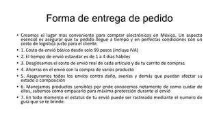 Forma de entrega de pedido
• Creamos el lugar mas conveniente para comprar electrónicos en México. Un aspecto
esencial es asegurar que tu pedido llegue a tiempo y en perfectas condiciones con un
costo de logística justo para el cliente.
• 1. Costo de envió básico desde solo 99 pesos (incluye IVA)
• 2. El tiempo de envió estandar es de 1 a 4 días hábiles
• 3. Desglosamos el costo de envió real de cada articulo y de tu carrito de compras
• 4. Ahorras en el envió con la compra de varios producto
• 5. Aseguramos todos los envíos contra daño, averías y demás que puedan afectar su
estado o composición
• 6. Manejamos productos sensibles por ende conocemos netamente de como cuidar de
ellos, sabemos como empacarlo para máxima protección durante el envió
• 7. En todo momento el estatus de tu envió puede ser rastreado mediante el numero de
guía que se te brinde.
 