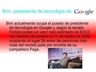 Brin, presidente de tecnoligía de Brin actualmente ocupa el puesto de presidente de tecnología en Google y, según la revista Forbes posee un valor neto estimado de $12,0 mil millones de dolares al 11 de marzo de 2009, ocupando el lugar 26 entre las personas más ricas del mundo justo por encima de su compañero Page.