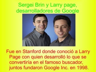 Sergei Brin y Larry page, desarrolladores de Google Fue en Stanford donde conoció a Larry Page con quien desarrolló lo que se convertiría en el famoso buscador, juntos fundaron Google Inc. en 1998.
