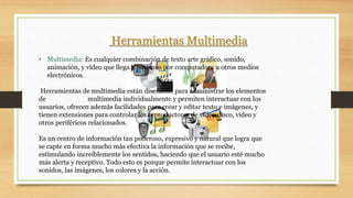 Herramientas Multimedia
• Multimedia: Es cualquier combinación de texto arte gráfico, sonido,
animación, y vídeo que llega a nosotros por computadora u otros medios
electrónicos.
Herramientas de multimedia están diseñadas para administrar los elementos
de multimedia individualmente y permiten interactuar con los
usuarios, ofrecen además facilidades para crear y editar texto e imágenes, y
tienen extensiones para controlar los reproductores de vídeo disco, vídeo y
otros periféricos relacionados.
Es un centro de información tan poderoso, expresivo y natural que logra que
se capte en forma mucho más efectiva la información que se recibe,
estimulando increíblemente los sentidos, haciendo que el usuario esté mucho
más alerta y receptivo. Todo esto es porque permite interactuar con los
sonidos, las imágenes, los colores y la acción.
 