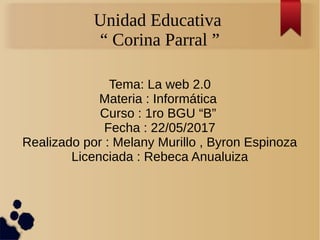 Unidad Educativa
“ Corina Parral ”
Tema: La web 2.0
Materia : Informática
Curso : 1ro BGU “B”
Fecha : 22/05/2017
Realizado por : Melany Murillo , Byron Espinoza
Licenciada : Rebeca Anualuiza
 