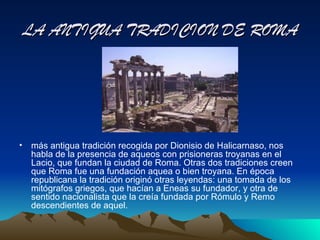 LA ANTIGUA TRADICION DE ROMA




• más antigua tradición recogida por Dionisio de Halicarnaso, nos
  habla de la presencia de aqueos con prisioneras troyanas en el
  Lacio, que fundan la ciudad de Roma. Otras dos tradiciones creen
  que Roma fue una fundación aquea o bien troyana. En época
  republicana la tradición originó otras leyendas: una tomada de los
  mitógrafos griegos, que hacían a Eneas su fundador, y otra de
  sentido nacionalista que la creía fundada por Rómulo y Remo
  descendientes de aquel.
 