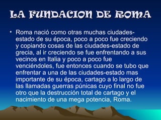 LA FUNDACION DE ROMA
• Roma nació como otras muchas ciudades-
  estado de su época, poco a poco fue creciendo
  y copiando cosas de las ciudades-estado de
  grecia, al ir creciendo se fue enfrentando a sus
  vecinos en Italia y poco a poco fue
  venciéndoles, fue entonces cuando se tubo que
  enfrentar a una de las ciudades-estado mas
  importante de su época, cartago a lo largo de
  las llamadas guerras púnicas cuyo final no fue
  otro que la destrucción total de cartago y el
  nacimiento de una mega potencia, Roma.
 