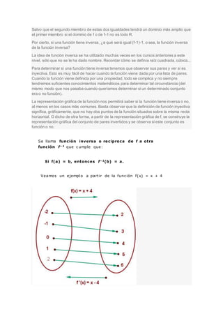 Salvo que el segundo miembro de estas dos igualdades tendrá un dominio más amplio que
el primer miembro si el dominio de f o de f-1 no es todo R.
Por cierto, si una función tiene inversa, ¿a qué será igual (f-1)-1, o sea, la función inversa
de la función inversa?
La idea de función inversa se ha utilizado muchas veces en los cursos anteriores a este
nivel, sólo que no se le ha dado nombre. Recordar cómo se definía raíz cuadrada, cúbica...
Para determinar si una función tiene inversa tenemos que observar sus pares y ver si es
inyectiva. Esto es muy fácil de hacer cuando la función viene dada por una lista de pares.
Cuando la función viene definida por una propiedad, todo se complica y no siempre
tendremos suficientes conocimientos matemáticos para determinar tal circunstancia (del
mismo modo que nos pasaba cuando queríamos determinar si un determinado conjunto
era o no función).
La representación gráfica de la función nos permitirá saber si la función tiene inversa o no,
al menos en los casos más comunes. Basta observar que la definición de función inyectiva
significa, gráficamente, que no hay dos puntos de la función situados sobre la misma recta
horizontal. O dicho de otra forma, a partir de la representación gráfica de f, se construye la
representación gráfica del conjunto de pares invertidos y se observa si este conjunto es
función o no.
Se llama función inversa o reciproca de f a otra
función f−1 que c umple que:
Si f(a) = b, entonces f−1(b) = a.
Veamos un ejemplo a partir de la func ión f(x) = x + 4
 