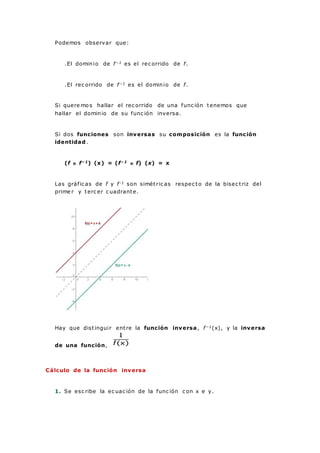 Podemos observar que:
.El dominio de f−1 es el rec orrido de f.
.El rec orrido de f−1 es el dominio de f.
Si quere mo s hallar el rec orrido de una func ión tenemos que
hallar el dominio de su func ión inversa.
Si dos funciones son inversas su composición es la función
identidad .
(f o f−1) (x) = (f−1 o f) (x) = x
Las gráfic as de f y f-1 son simétric as respec to de la bisec triz del
prime r y terc er c uadrante.
Hay que distinguir entre la función inversa, f−1(x), y la inversa
de una función,
Cálculo de la función inversa
1. Se esc ribe la ec uac ión de la func ión c on x e y.
 