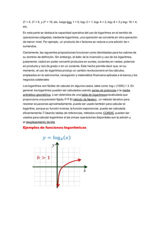 22 = 4, 23 = 8, y 24 = 16, etc. luego log2 1 = 0, log2 2 = 1, log2 4 = 2, log2 8 = 3 y log2 16 = 4,
etc.
En esta parte se destaca la capacidad operativa del uso de logaritmos en el sentido de
operaciones coligadas; mediante logaritmos, una operación se convierte en otra operación
de menor nivel. Por ejemplo, un producto de n factores se reduce a una adición de n
sumandos.
Ciertamente, las siguientes proposiciones funcionan como identidades para los valores de
su dominio de definición. Sin embargo, el éxito de la invención y uso de los logaritmos,
justamente, radicó en poder convertir productos en sumas; cocientes en restas; potencia
en producto y raíz de grado n en un cociente. Este hecho permite decir que, en su
momento, el uso de logaritmos produjo un cambio revolucionario en los cálculos,
empleados en la astronomía, navegación y matemática financiera aplicada a la banca y los
negocios colaterales
Los logaritmos son fáciles de calcular en algunos casos, tales como log10 (1000) = 3. En
general, los logaritmos pueden ser calculados usando series de potencias o la media
aritmético-geométrica, o ser obtenidos de una tabla de logaritmosprecalculada que
proporciona una precisión fijada.15 16
El método de Newton, un método iterativo para
resolver ecuaciones aproximadamente, puede ser usado también para calcular el
logaritmo, porque su función inversa, la función exponencial, puede ser calculada
eficientemente.17
Usando tablas de referencias, métodos como CORDIC pueden ser
usados para calcular logaritmos si las únicas operaciones disponibles son la adición y
el desplazamiento de bits
Ejemplos de funciones logarítmicas
 