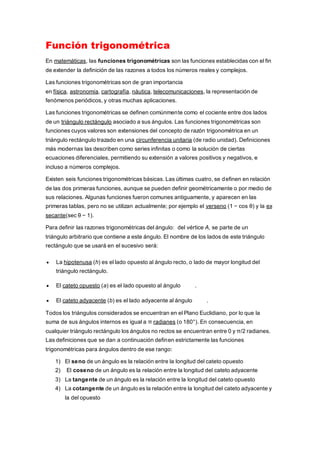 Función trigonométrica
En matemáticas, las funciones trigonométricas son las funciones establecidas con el fin
de extender la definición de las razones a todos los números reales y complejos.
Las funciones trigonométricas son de gran importancia
en física, astronomía, cartografía, náutica, telecomunicaciones, la representación de
fenómenos periódicos, y otras muchas aplicaciones.
Las funciones trigonométricas se definen comúnmente como el cociente entre dos lados
de un triángulo rectángulo asociado a sus ángulos. Las funciones trigonométricas son
funciones cuyos valores son extensiones del concepto de razón trigonométrica en un
triángulo rectángulo trazado en una circunferencia unitaria (de radio unidad). Definiciones
más modernas las describen como series infinitas o como la solución de ciertas
ecuaciones diferenciales, permitiendo su extensión a valores positivos y negativos, e
incluso a números complejos.
Existen seis funciones trigonométricas básicas. Las últimas cuatro, se definen en relación
de las dos primeras funciones, aunque se pueden definir geométricamente o por medio de
sus relaciones. Algunas funciones fueron comunes antiguamente, y aparecen en las
primeras tablas, pero no se utilizan actualmente; por ejemplo el verseno (1 − cos θ) y la ex
secante(sec θ − 1).
Para definir las razones trigonométricas del ángulo: del vértice A, se parte de un
triángulo arbitrario que contiene a este ángulo. El nombre de los lados de este triángulo
rectángulo que se usará en el sucesivo será:
 La hipotenusa (h) es el lado opuesto al ángulo recto, o lado de mayor longitud del
triángulo rectángulo.
 El cateto opuesto (a) es el lado opuesto al ángulo .
 El cateto adyacente (b) es el lado adyacente al ángulo .
Todos los triángulos considerados se encuentran en el Plano Euclidiano, por lo que la
suma de sus ángulos internos es igual a π radianes (o 180°). En consecuencia, en
cualquier triángulo rectángulo los ángulos no rectos se encuentran entre 0 y π/2 radianes.
Las definiciones que se dan a continuación definen estrictamente las funciones
trigonométricas para ángulos dentro de ese rango:
1) El seno de un ángulo es la relación entre la longitud del cateto opuesto
2) El coseno de un ángulo es la relación entre la longitud del cateto adyacente
3) La tangente de un ángulo es la relación entre la longitud del cateto opuesto
4) La cotangente de un ángulo es la relación entre la longitud del cateto adyacente y
la del opuesto
 