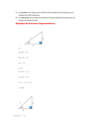 5) La secante de un ángulo es la relación entre la longitud de la hipotenusa y la
longitud del cateto adyacente
6) La cosecante de un ángulo es la relación entre la longitud de la hipotenusa y la
longitud del cateto opuesto
Ejemplos de funciones trigonométricas
1)
Sen 30° = 4/x
Sen 30° = 1/2
4/x = 1/2
x = 8
Cos 30° = y / x
Cos 30° = .86
Y / x = y / 8 = .86
y = 6.9
2) Sen 45 ° = 7/x
 