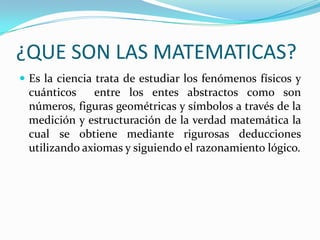 ¿QUE SON LAS MATEMATICAS?
 Es la ciencia trata de estudiar los fenómenos físicos y
 cuánticos    entre los entes abstractos como son
 números, figuras geométricas y símbolos a través de la
 medición y estructuración de la verdad matemática la
 cual se obtiene mediante rigurosas deducciones
 utilizando axiomas y siguiendo el razonamiento lógico.
 
