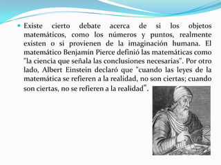  Existe    cierto debate acerca de si los objetos
  matemáticos, como los números y puntos, realmente
  existen o si provienen de la imaginación humana. El
  matemático Benjamín Pierce definió las matemáticas como
  "la ciencia que señala las conclusiones necesarias". Por otro
  lado, Albert Einstein declaró que "cuando las leyes de la
  matemática se refieren a la realidad, no son ciertas; cuando
  son ciertas, no se refieren a la realidad".
 