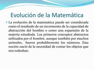Evolución de la Matemática
 La evolución de la matemática puede ser considerada
 como el resultado de un incremento de la capacidad de
 abstracción del hombre o como una expansión de la
 materia estudiada. Los primeros conceptos abstractos
 utilizados por el hombre, aunque también por muchos
 animales, fueron probablemente los números. Esta
 noción nació de la necesidad de contar los objetos que
 nos rodeaban.
 