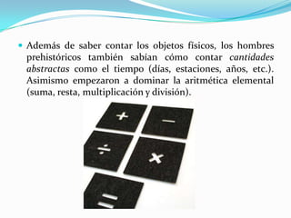  Además de saber contar los objetos físicos, los hombres
 prehistóricos también sabían cómo contar cantidades
 abstractas como el tiempo (días, estaciones, años, etc.).
 Asimismo empezaron a dominar la aritmética elemental
 (suma, resta, multiplicación y división).
 