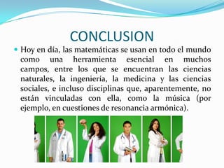 CONCLUSION
 Hoy en día, las matemáticas se usan en todo el mundo
 como una herramienta esencial en muchos
 campos, entre los que se encuentran las ciencias
 naturales, la ingeniería, la medicina y las ciencias
 sociales, e incluso disciplinas que, aparentemente, no
 están vinculadas con ella, como la música (por
 ejemplo, en cuestiones de resonancia armónica).
 