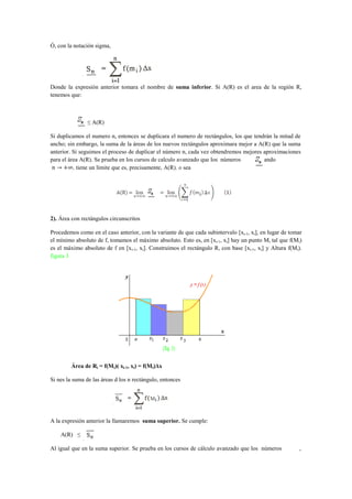Ó, con la notación sigma,




Donde la expresión anterior tomara el nombre de suma inferior. Si A(R) es el area de la región R,
tenemos que:



               ≤ A(R)

Si duplicamos el numero n, entonces se duplicara el numero de rectángulos, los que tendrán la mitad de
ancho; sin embargo, la suma de la áreas de los nuevos rectángulos aproximara mejor a A(R) que la suma
anterior. Si seguimos el proceso de duplicar el número n, cada vez obtendremos mejores aproximaciones
para el área A(R). Se prueba en los cursos de calculo avanzado que los números      , cuando
          , tiene un límite que es, precisamente, A(R). o sea




2). Área con rectángulos circunscritos

Procedemos como en el caso anterior, con la variante de que cada subintervalo [xi-1, xi], en lugar de tomar
el mínimo absoluto de f, tomamos el máximo absoluto. Esto es, en [xi-1, xi] hay un punto Mi tal que f(Mi)
es el máximo absoluto de f en [xi-1, xi]. Construimos el rectángulo Ri con base [xi-1, xi] y Altura f(Mi).
figura 3




         Área de Ri = f(Mi)( xi-1, xi) = f(Mi)Δx

Si nes la suma de las áreas d los n rectángulo, entonces




A la expresión anterior la llamaremos suma superior. Se cumple:

    A(R) ≤

Al igual que en la suma superior. Se prueba en los cursos de cálculo avanzado que los números             ,
 