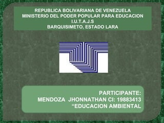 REPUBLICA BOLIVARIANA DE VENEZUELA MINISTERIO DEL PODER POPULAR PARA EDUCACION I.U.T.A.J.S BARQUISIMETO, ESTADO LARA PARTICIPANTE: MENDOZA  JHONNATHAN CI: 19883413 “ EDUCACION AMBIENTAL 