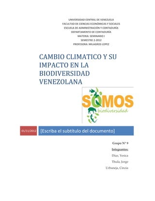 UNIVERSIDAD CENTRAL DE VENEZUELA
                       FACULTAD DE CIENCIAS ECONÓMICAS Y SOCIALES
                        ESCUELA DE ADMINISTRACIÓN Y CONTADURÍA
                             DEPARTAMENTO DE CONTADURÍA
                                  MATERIA: SEMINARIO I
                                     SEMESTRE 2-2012
                              PROFESORA: MILAGROS LOPEZ



             CAMBIO CLIMATICO Y SU
             IMPACTO EN LA
             BIODIVERSIDAD
             VENEZOLANA




01/11/2012   [Escriba el subtítulo del documento]

                                                           Grupo N° 9

                                                          Integrantes:

                                                           Díaz, Yesica

                                                           Thula, Jorge

                                                      Urbaneja, Cinzia
 
