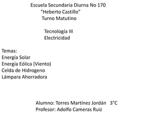 Escuela Secundaria Diurna No 170                                “Heberto Castillo”                                 Turno Matutino                        Tecnología III                                   Electricidad                                                                                                                                                        Temas:       Energía Solar Energía Eólica (Viento) Celda de Hidrogeno Lámpara Ahorradora                             Alumno: Torres Martínez Jordán   3°C                            Profesor: Adolfo Cameras Ruiz 