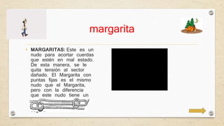 margarita 
• MARGARITAS: Este es un 
nudo para acortar cuerdas 
que estén en mal estado. 
De esta manera, se le 
quita tensión al sector 
dañado. El Margarita con 
puntas fijas es el mismo 
nudo que el Margarita, 
pero con la diferencia 
que este nudo tiene un 
cote en cada extremo y 
esto hace el nudo más 
seguro. 
• 
 