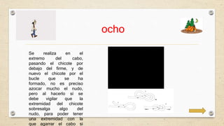 ocho 
Se realiza en el 
extremo del cabo, 
pasando el chicote por 
debajo del firme, y de 
nuevo el chicote por el 
bucle que se ha 
formado, no es preciso 
azocar mucho el nudo, 
pero al hacerlo sí se 
debe vigilar que la 
extremidad del chicote 
sobresalga algo del 
nudo, para poder tener 
una extremidad con la 
que agarrar el cabo si 
 
