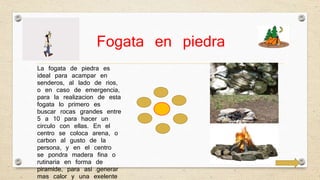 Fogata en piedra 
La fogata de piedra es 
ideal para acampar en 
senderos, al lado de rios, 
o en caso de emergencia, 
para la realizacion de esta 
fogata lo primero es 
buscar rocas grandes entre 
5 a 10 para hacer un 
circulo con ellas. En el 
centro se coloca arena, o 
carbon al gusto de la 
persona, y en el centro 
se pondra madera fina o 
rutinaria en forma de 
piramide, para asi generar 
mas calor y una exelente 
flama, como para noches 
 