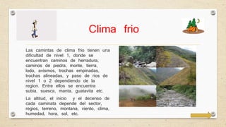 Clima frio 
Las camintas de clima frio tienen una 
dificultad de nivel 1, donde se 
encuentran caminos de herradura, 
caminos de piedra, monte, tierra, 
lodo, avismos, trochas empinadas, 
trochas alineadas, y paso de rios de 
nivel 1 o 2 dependiendo de la 
region. Entre ellos se encuentra 
subia, suesca, manta, guatavita etc. 
La altitud, el inicio y el decenso de 
cada caminata depende del sector, 
regios, terreno, montana, viento, clima, 
humedad, hora, sol, etc. 
 