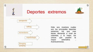 Deportes extremos 
parapente 
rafting 
torrentismo 
espeliologia 
Hola aca mostrare cuales 
son los principales deportes 
extremos, los que mas 
tienen demanda a nivel de 
colombia, y lo mejor, los 
unicos que poseen la 
mayor adrenalina , 
Aventuremonos. 
Bonging 
jumping 
 