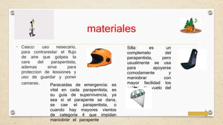 materiales 
• Casco: uso nesecario, 
para contrarestar el flujo 
de aire que golpea la 
cara del parapentista, 
ademas sirve para 
proteccion de lessiones y 
uso de guardar y poner 
camaras. 
Silla: es un 
complemeto del 
parapentista, pero 
usualmente se usa 
para apoyarse 
comodamente y 
maniobrar con 
mayor facilidad los 
cables de vuelo del 
parapente 
Paracaidas de emergencia: es 
vital en cada parapentista, es 
su guia de supervivencia, ya 
sea si el parapente se dana, 
se cae el parapentista, o 
cuando hay mayores vientos 
de categoria 4 que impidan 
maniobrar el parapente 
 