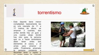 torrentismo 
• Este deporte tiene menor 
complejidad, basicamente las 
en una cascada de 11 a 
17 metros de altura, se 
amarran 3 cuerdas, dos 
arriba donde hay un guia y 
una cuerda abajo donde 
hay otor guia, la persona 
que va a hacer torrentismo 
debe tener antes dos 
elementos el casco, y el 
arnes para amarrar el 
cable. Finalmente amarrado 
la persona comienza a 
decender lento o rapido a 
su gusto entre la cascada 
 