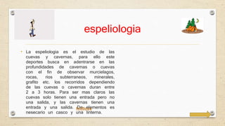 espeliologia 
• La espeliologia es el estudio de las 
cuevas y cavernas, para ello este 
deportes busca en adentrarse en las 
profundidades de cavernas o cuevas 
con el fin de observar murcielagos, 
rocas, rios subterraneos, minerales, 
grafito etc. los recorridos dependiendo 
de las cuevas o cavernas duran entre 
2 a 3 horas. Para ser mas claros las 
cuevas solo tienen una entrada pero no 
una salida, y las cavernas tienen una 
entrada y una salida. fotilloss 
De elementos es 
nesecario un casco y una linterna. 
 