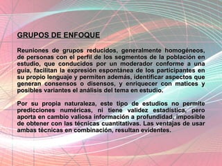 GRUPOS DE ENFOQUE Reuniones de grupos reducidos, generalmente homogéneos, de personas con el perfil de los segmentos de la población en estudio, que conducidos por un moderador conforme a una guía, facilitan la expresión espontánea de los participantes en su propio lenguaje y permiten además, identificar aspectos que generan consensos o disensos, y enriquecer con matices y posibles variantes el análisis del tema en estudio.  Por su propia naturaleza, este tipo de estudios no permite predicciones numéricas, ni tiene validez estadística, pero aporta en cambio valiosa información a profundidad, imposible de obtener con las técnicas cuantitativas. Las ventajas de usar ambas técnicas en combinación, resultan evidentes.  