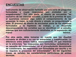 ENCUESTAS   Instrumento de observación formado por una serie de preguntas formuladas y cuyas respuestas son anotadas por el empadronador”. Por otra parte, el diseño de encuestas "es exclusivo de las ciencias sociales, y parte de la premisa de que, si queremos conocer algo sobre el comportamiento de las personas, lo mejor, lo más directo y simple, es preguntárselo a ellas. El proceso de diseño de encuestas parte de los objetivos formulados y la hipótesis de trabajo, y se desarrolla descomponiendo las variables que se identifican en el estudio, mismas que son suficientemente detalladas en la exposición del marco teórico. Por otra parte, debe tomarse en cuenta que los diseños encuesta se dividen a su vez en entrevistas y cuestionarios. La diferencia entre ambos radica, esencialmente, en que mientras en la entrevista "las respuestas son formuladas verbalmente y se necesita del entrevistador; en el procedimiento denominado de cuestionario, las respuestas son formuladas por escrito y no se requiere la presencia del entrevistador". En las siguientes líneas, se señalan las características particulares de ambas técnicas. 