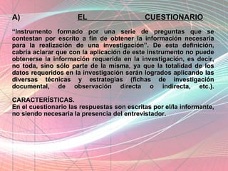 A)  EL CUESTIONARIO “Instrumento formado por una serie de preguntas que se contestan por escrito a fin de obtener la información necesaria para la realización de una investigación”. De esta definición, cabría aclarar que con la aplicación de este instrumento no puede obtenerse la información requerida en la investigación, es decir, no toda, sino sólo parte de la misma, ya que la totalidad de los datos requeridos en la investigación serán logrados aplicando las diversas técnicas y estrategias (fichas de investigación documental, de observación directa o indirecta, etc.). CARACTERÍSTICAS. En el cuestionario las respuestas son escritas por el/la informante, no siendo necesaria la presencia del entrevistador. 