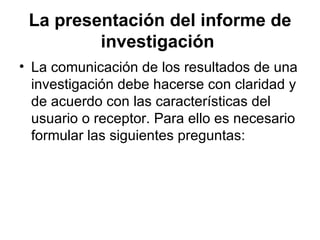 La presentación del informe de investigación   La comunicación de los resultados de una investigación debe hacerse con claridad y de acuerdo con las características del usuario o receptor. Para ello es necesario formular las siguientes preguntas:  