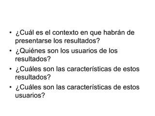 •   ¿Cuál es el contexto en que habrán de presentarse los resultados?  •   ¿Quiénes son los usuarios de los resultados?  •   ¿Cuáles son las características de estos resultados?  •   ¿Cuáles son las características de estos usuarios?  
