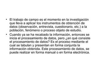 El trabajo de campo es el momento en la investigación que lleva a aplicar los instrumentos de obtención de datos (observación, entrevista, cuestionario, etc.) a la población, fenómeno o proceso objeto de estudio.  Cuando ya se ha recabado la información, entonces se inicia el procesamiento de datos, pero ¿en qué consiste el procesamiento de datos? Es el proceso mediante el cual se tabulan y presentan en forma conjunta la información obtenida. Este procesamiento de datos, se puede realizar en forma manual o en forma electrónica.  