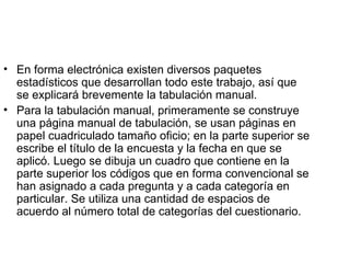 En forma electrónica existen diversos paquetes estadísticos que desarrollan todo este trabajo, así que se explicará brevemente la tabulación manual.  Para la tabulación manual, primeramente se construye una página manual de tabulación, se usan páginas en papel cuadriculado tamaño oficio; en la parte superior se escribe el título de la encuesta y la fecha en que se aplicó. Luego se dibuja un cuadro que contiene en la parte superior los códigos que en forma convencional se han asignado a cada pregunta y a cada categoría en particular. Se utiliza una cantidad de espacios de acuerdo al número total de categorías del cuestionario.  