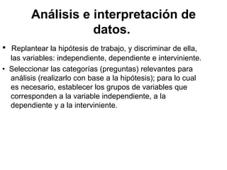 Análisis e interpretación de datos.   •   Replantear la hipótesis de trabajo, y discriminar de ella, las variables: independiente, dependiente e interviniente.  •   Seleccionar las categorías (preguntas) relevantes para análisis (realizarlo con base a la hipótesis); para lo cual es necesario, establecer los grupos de variables que corresponden a la variable independiente, a la dependiente y a la interviniente.  