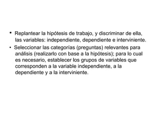 •    Replantear la hipótesis de trabajo, y discriminar de ella, las variables: independiente, dependiente e interviniente.  •   Seleccionar las categorías (preguntas) relevantes para análisis (realizarlo con base a la hipótesis); para lo cual es necesario, establecer los grupos de variables que corresponden a la variable independiente, a la dependiente y a la interviniente.  