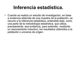 Inferencia estadística.   Cuando se realiza un estudio de investigación, en base a evidencia obtenida de una muestra de la población, se recurre a la inferencia estadística, entendida ésta, como una parte de la metodología estadística, que utiliza, precisamente, esa evidencia, para extender, mediante un razonamiento inductivo, los resultados obtenidos a la población o universo de origen.  