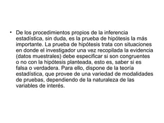 De los procedimientos propios de la inferencia estadística, sin duda, es la prueba de hipótesis la más importante. La prueba de hipótesis trata con situaciones en donde el investigador una vez recopilada la evidencia (datos muestrales) debe especificar si son congruentes o no con la hipótesis planteada, esto es, saber si es falsa o verdadera. Para ello, dispone de la teoría estadística, que provee de una variedad de modalidades de pruebas, dependiendo de la naturaleza de las variables de interés.  