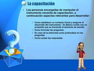 La  capacitación   Las personas encargadas de manipular el instrumento necesita de capacitación, a continuación aspectos relevantes para desarrollar: Como establecer un contacto inicial y asegurar el desarrollo del instrumento : Es Básico contar con un propósito que se transmite al elemento de estudio Como formular las preguntas. En caso de la entrevista como profundizar en las preguntas Como anotar las respuestas 