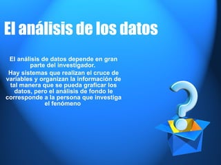 El  análisis  de los  datos   El análisis de datos depende en gran parte del investigador.  Hay sistemas que realizan el cruce de variables y organizan la información de tal manera que se pueda graficar los datos, pero el análisis de fondo le corresponde a la persona que investiga el fenómeno  