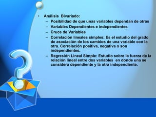 An álisis  Bivariado: Posibilidad de que unas variables dependan de otras Variables Dependientes e independientes Cruce de Variables Correlación lineales simples: Es el estudio del grado de asociación de los cambios de una variable con la otra. Correlación positiva, negativa o son independientes. Regresión Lineal Simple: Estudio sobre la fuerza de la relación lineal entre dos variables  en donde una se considera dependiente y la otra independiente. 