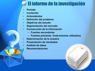 El informe de la investigación  Portada Contenido  Antecedentes Definición del problema  Objetivos del estudio  Segmentación del mercado  Consecución de la información  Fuentes secundarias Fuentes primarias  (instrumentos utilizados) Determinación de la muestra Presentación de resultados Análisis de datos  Recomendaciones  