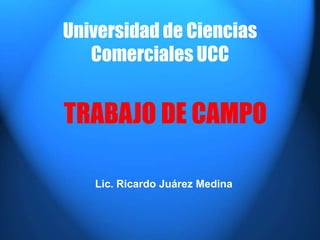 Universidad de Ciencias
Comerciales UCC
Lic. Ricardo Juárez Medina
TRABAJO DE CAMPO
 
